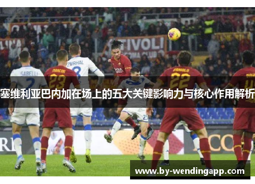 塞维利亚巴内加在场上的五大关键影响力与核心作用解析