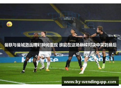 曼联与曼城激战精彩瞬间重现 谁能在这场巅峰对决中笑到最后