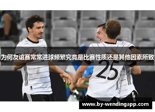 为何友谊赛常常进球频繁究竟是比赛性质还是其他因素所致