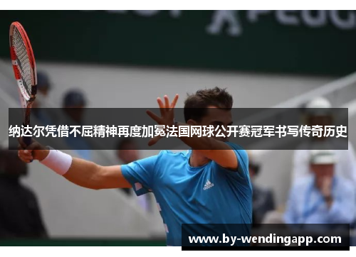 纳达尔凭借不屈精神再度加冕法国网球公开赛冠军书写传奇历史