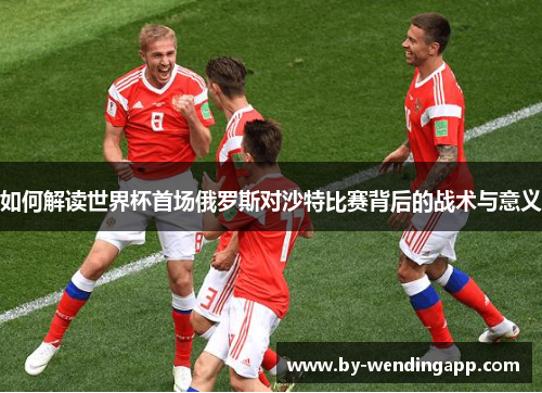 如何解读世界杯首场俄罗斯对沙特比赛背后的战术与意义