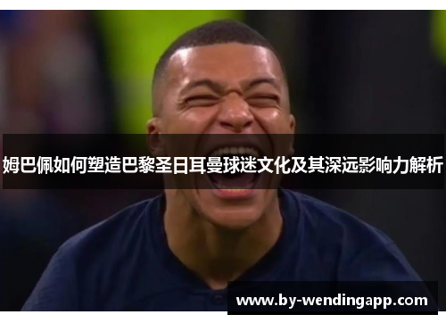 姆巴佩如何塑造巴黎圣日耳曼球迷文化及其深远影响力解析