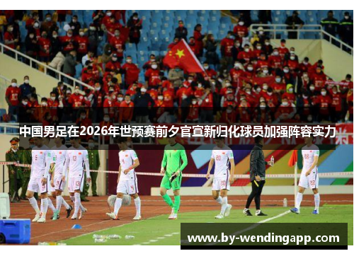中国男足在2026年世预赛前夕官宣新归化球员加强阵容实力