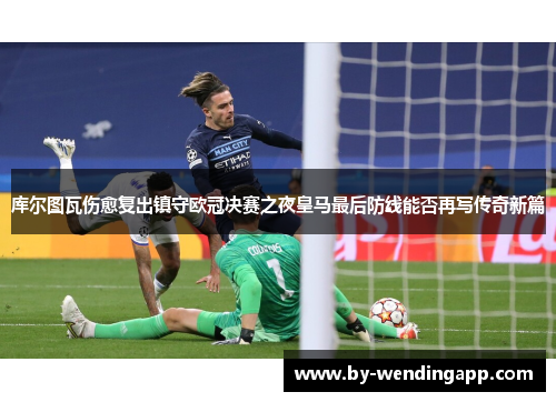 库尔图瓦伤愈复出镇守欧冠决赛之夜皇马最后防线能否再写传奇新篇