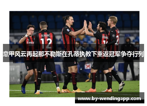 意甲风云再起那不勒斯在孔蒂执教下重返冠军争夺行列