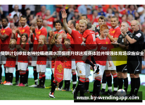 曼联计划修复老特拉福德漏水顶棚提升球迷观赛体验并增强体育场设施安全